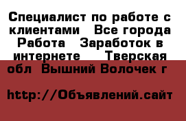 Специалист по работе с клиентами - Все города Работа » Заработок в интернете   . Тверская обл.,Вышний Волочек г.